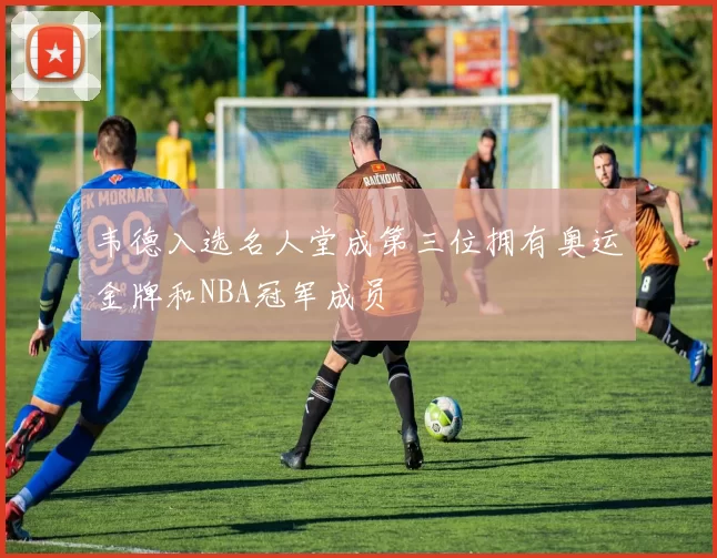 韦德入选名人堂成第三位拥有奥运金牌和NBA冠军成员