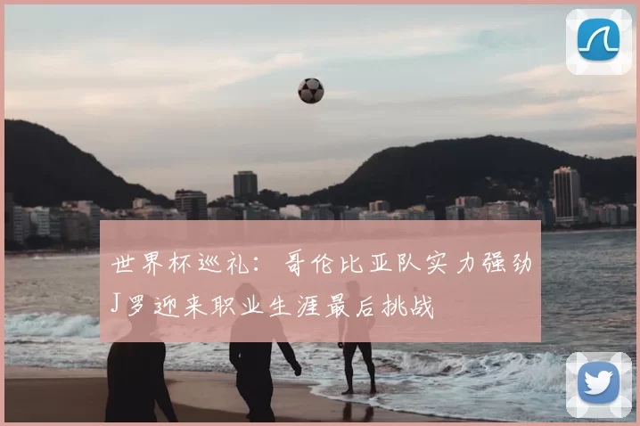 世界杯巡礼：哥伦比亚队实力强劲J罗迎来职业生涯最后挑战