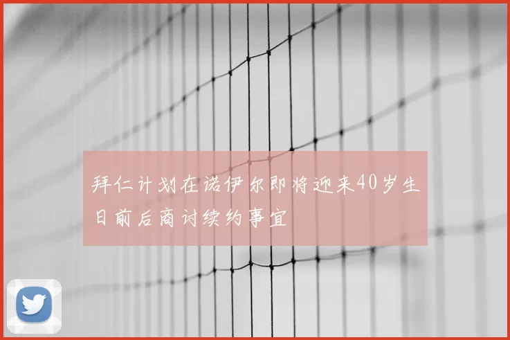 拜仁计划在诺伊尔即将迎来40岁生日前后商讨续约事宜