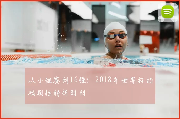 从小组赛到16强：2018年世界杯的戏剧性转折时刻