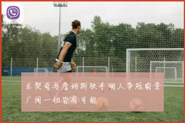 东契奇与詹姆斯联手湖人争冠前景广阔一切皆有可能