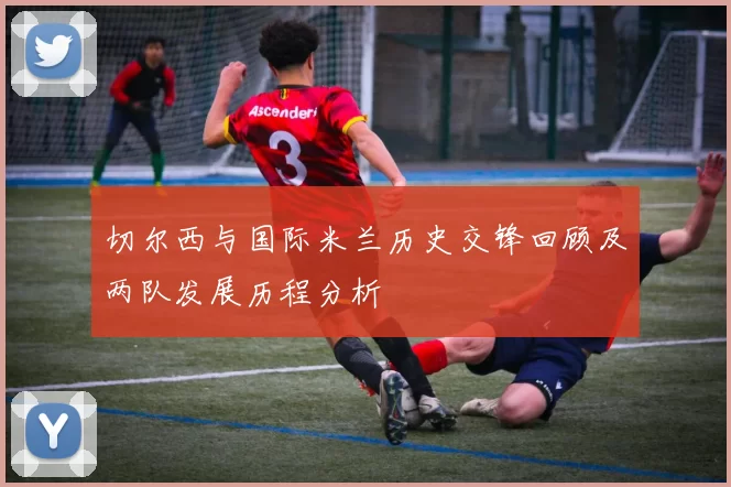 切尔西与国际米兰历史交锋回顾及两队发展历程分析