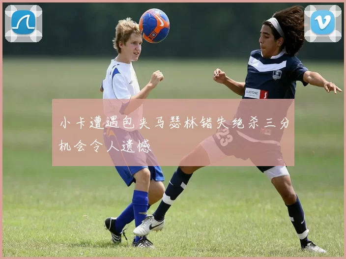 小卡遭遇包夹马瑟林错失绝杀三分机会令人遗憾