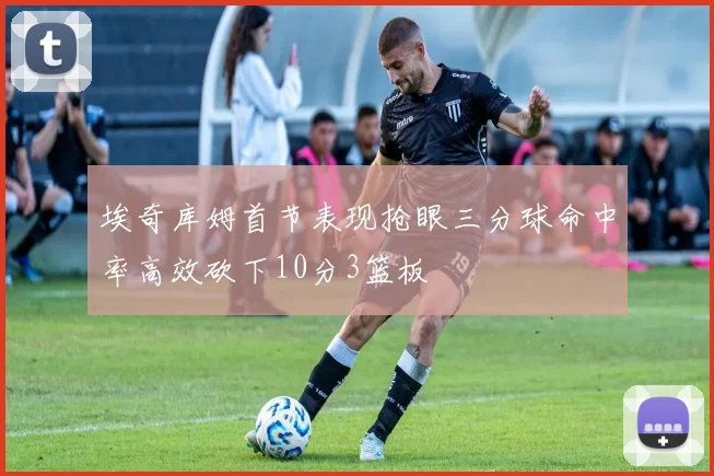 埃奇库姆首节表现抢眼三分球命中率高效砍下10分3篮板