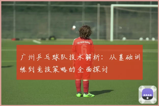 广州乒乓球队技术解析:从基础训练到竞技策略的全面探讨