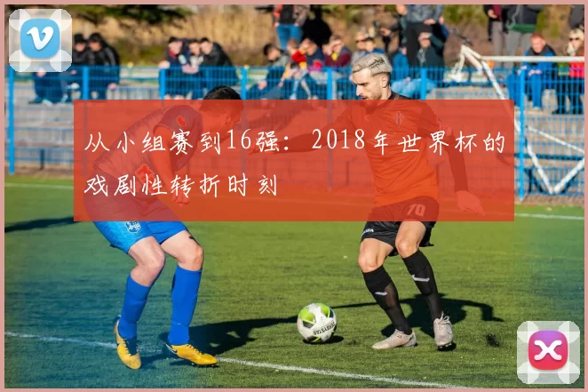 从小组赛到16强：2018年世界杯的戏剧性转折时刻