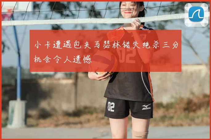 小卡遭遇包夹马瑟林错失绝杀三分机会令人遗憾