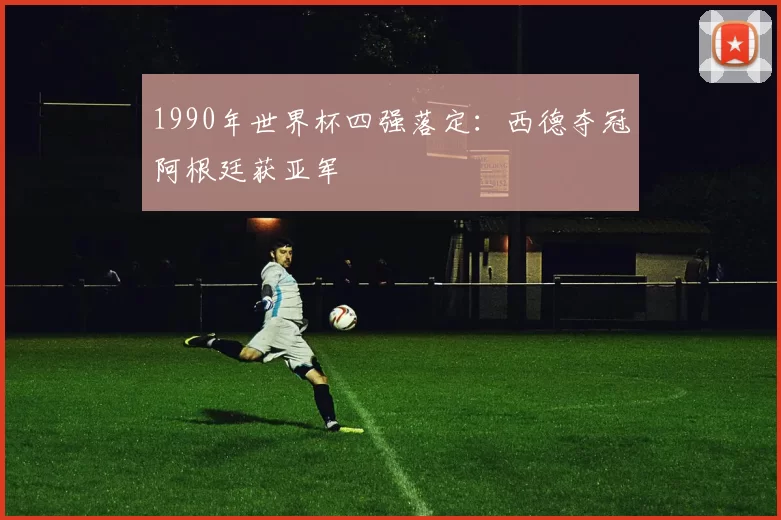 1990年世界杯四强落定：西德夺冠阿根廷获亚军
