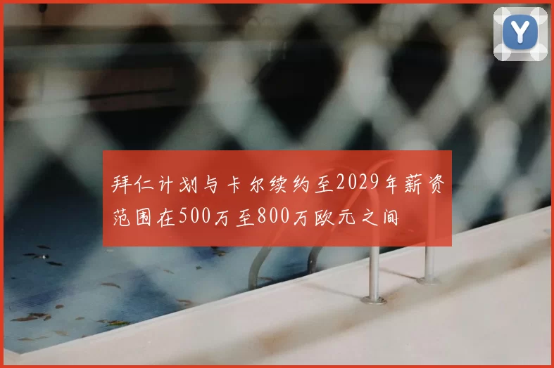拜仁计划与卡尔续约至2029年薪资范围在500万至800万欧元之间