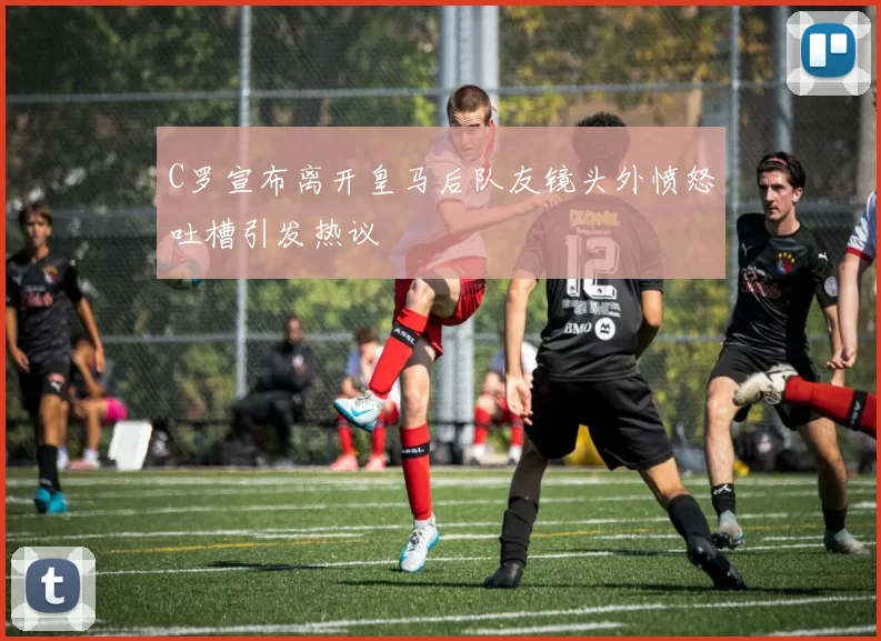C罗宣布离开皇马后队友镜头外愤怒吐槽引发热议