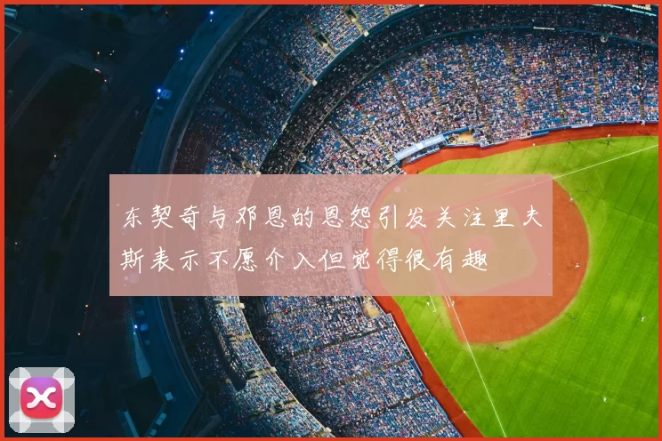 东契奇与邓恩的恩怨引发关注里夫斯表示不愿介入但觉得很有趣