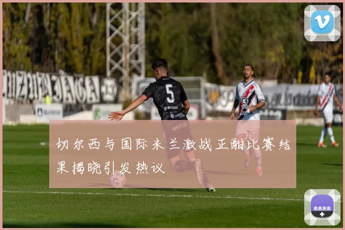 切尔西与国际米兰激战正酣比赛结果揭晓引发热议