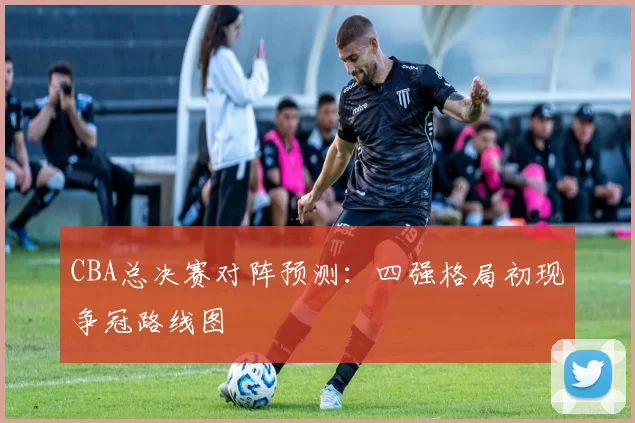 CBA总决赛对阵预测：四强格局初现争冠路线图