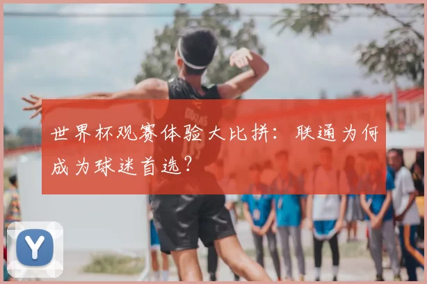 世界杯观赛体验大比拼：联通为何成为球迷首选？