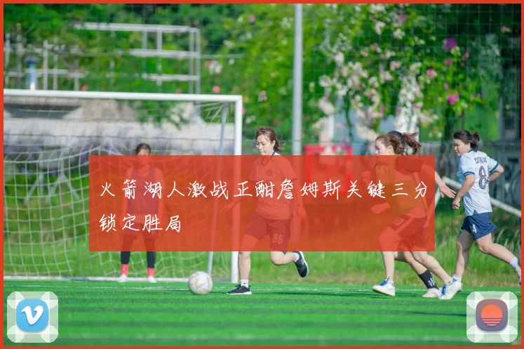 火箭湖人激战正酣詹姆斯关键三分锁定胜局