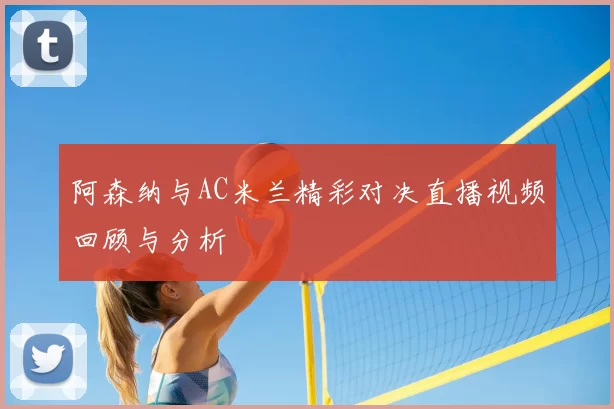 阿森纳与AC米兰精彩对决直播视频回顾与分析