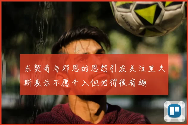 东契奇与邓恩的恩怨引发关注里夫斯表示不愿介入但觉得很有趣