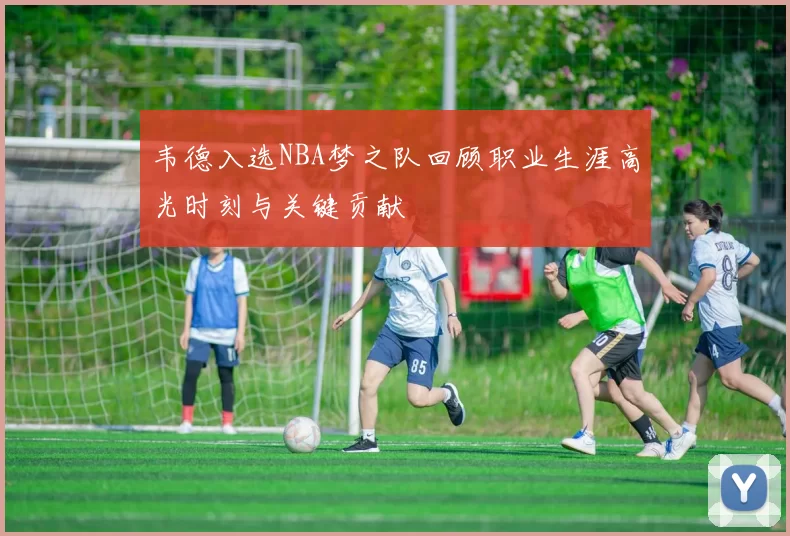 韦德入选NBA梦之队回顾职业生涯高光时刻与关键贡献