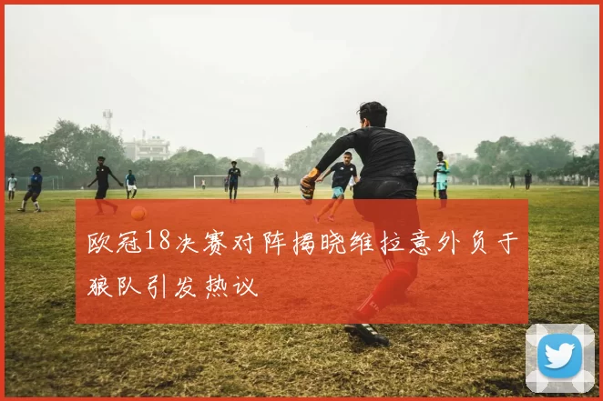 欧冠18决赛对阵揭晓维拉意外负于狼队引发热议