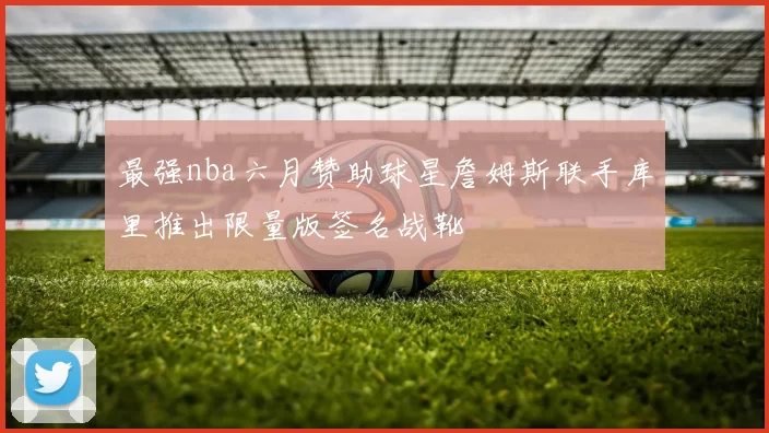 最强nba六月赞助球星詹姆斯联手库里推出限量版签名战靴