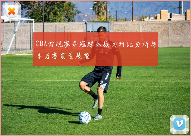 CBA常规赛争冠球队战力对比分析与季后赛前景展望