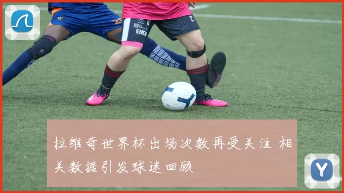拉维奇世界杯出场次数再受关注 相关数据引发球迷回顾