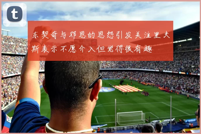 东契奇与邓恩的恩怨引发关注里夫斯表示不愿介入但觉得很有趣