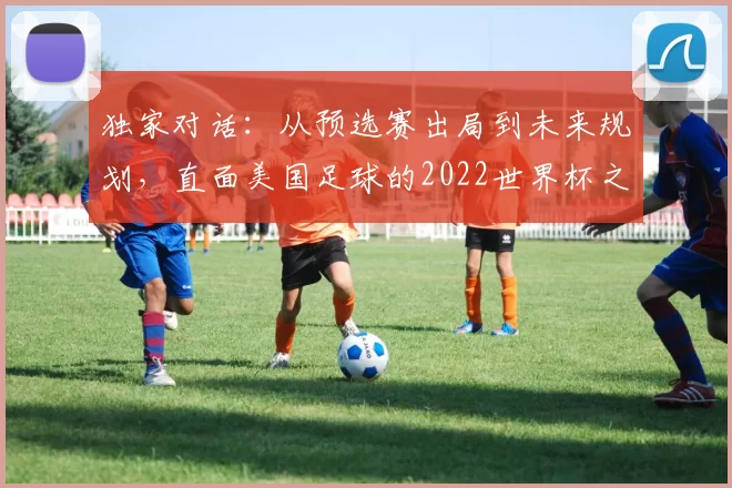 独家对话：从预选赛出局到未来规划，直面美国足球的2022世界杯之痛