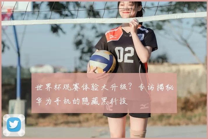 世界杯观赛体验大升级？专访揭秘华为手机的隐藏黑科技