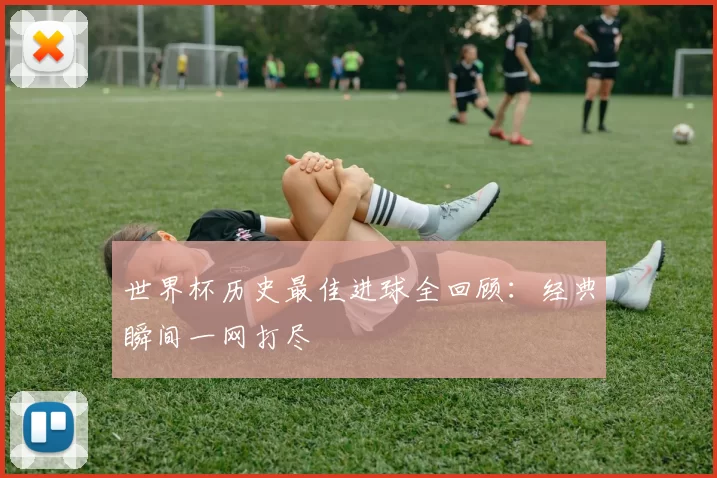 世界杯历史最佳进球全回顾：经典瞬间一网打尽
