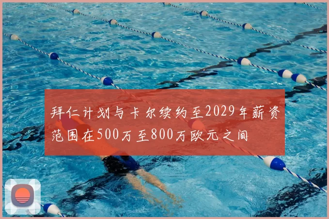 拜仁计划与卡尔续约至2029年薪资范围在500万至800万欧元之间
