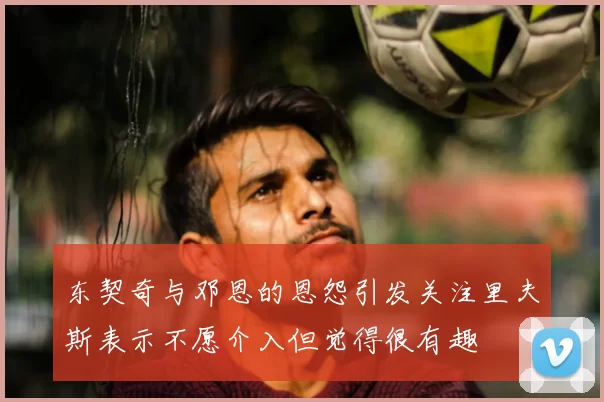 东契奇与邓恩的恩怨引发关注里夫斯表示不愿介入但觉得很有趣