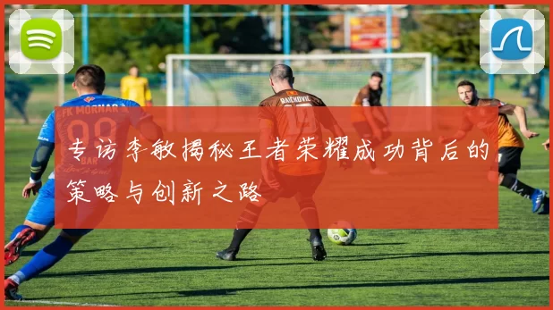 专访李敏揭秘王者荣耀成功背后的策略与创新之路