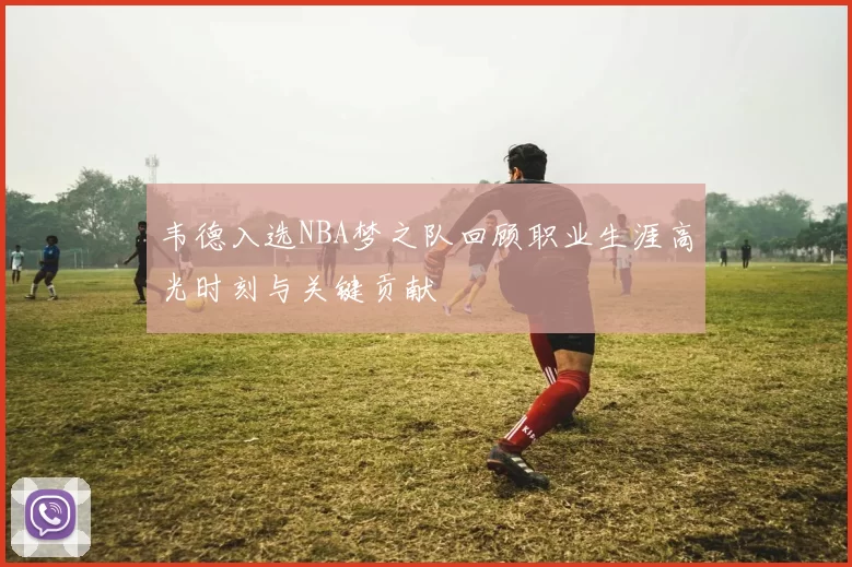 韦德入选NBA梦之队回顾职业生涯高光时刻与关键贡献