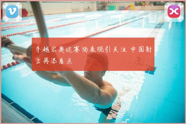 李越宏奥运赛场表现引关注 中国射击再添看点
