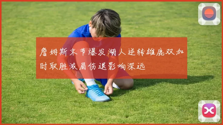 詹姆斯末节爆发湖人逆转雄鹿双加时取胜浓眉伤退影响深远