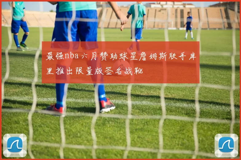 最强nba六月赞助球星詹姆斯联手库里推出限量版签名战靴