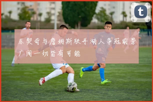 东契奇与詹姆斯联手湖人争冠前景广阔一切皆有可能