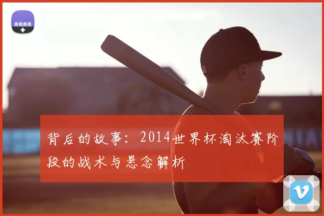 背后的故事:2014世界杯淘汰赛阶段的战术与悬念解析