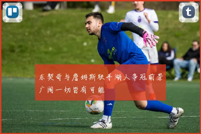 东契奇与詹姆斯联手湖人争冠前景广阔一切皆有可能