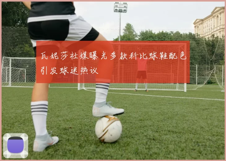 瓦妮莎社媒曝光多款科比球鞋配色引发球迷热议