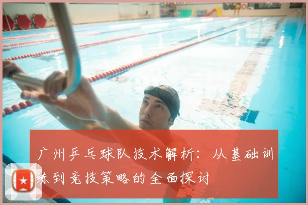 广州乒乓球队技术解析：从基础训练到竞技策略的全面探讨