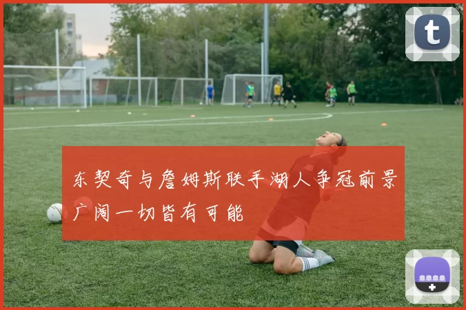 东契奇与詹姆斯联手湖人争冠前景广阔一切皆有可能