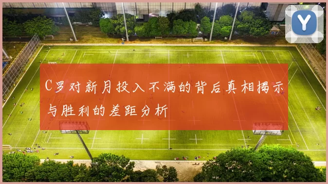 C罗对新月投入不满的背后真相揭示与胜利的差距分析