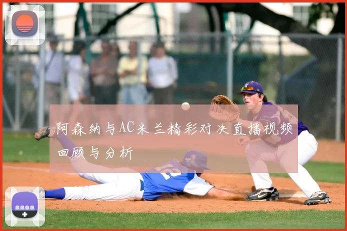 阿森纳与AC米兰精彩对决直播视频回顾与分析