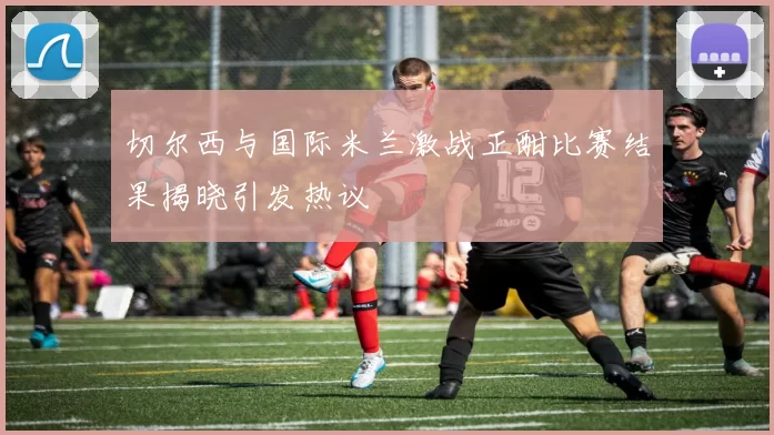 切尔西与国际米兰激战正酣比赛结果揭晓引发热议
