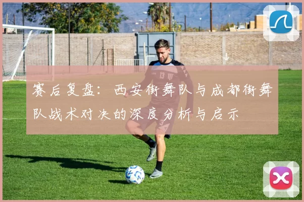赛后复盘:西安街舞队与成都街舞队战术对决的深度分析与启示
