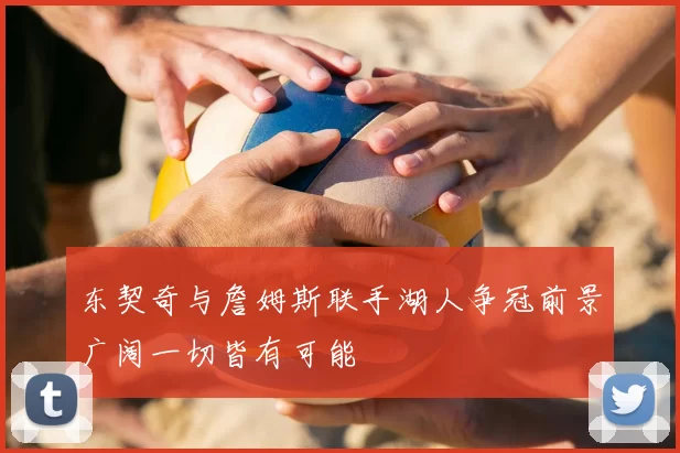 东契奇与詹姆斯联手湖人争冠前景广阔一切皆有可能