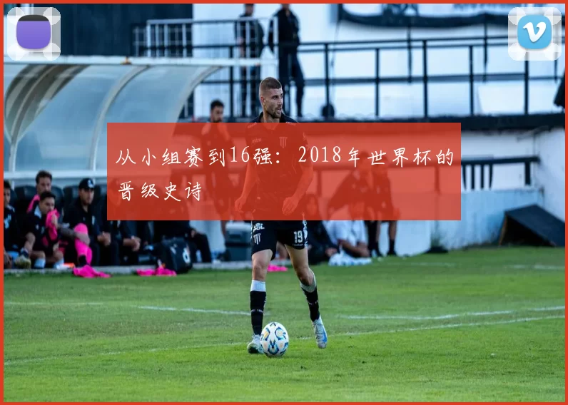 从小组赛到16强：2018年世界杯的晋级史诗