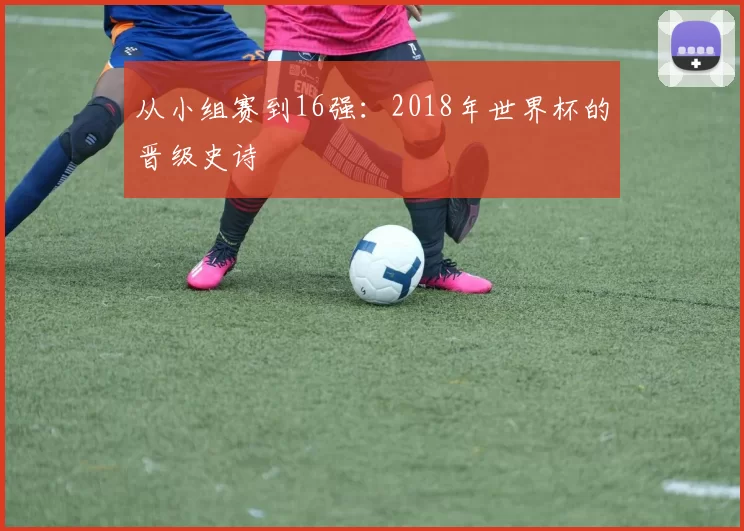 从小组赛到16强：2018年世界杯的晋级史诗